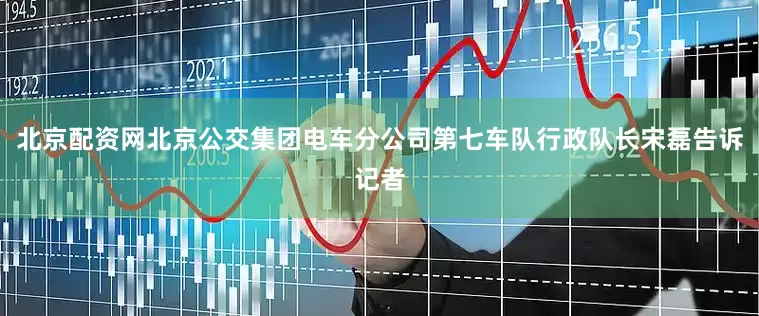 北京配资网北京公交集团电车分公司第七车队行政队长宋磊告诉记者