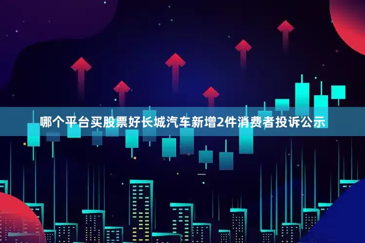 哪个平台买股票好长城汽车新增2件消费者投诉公示
