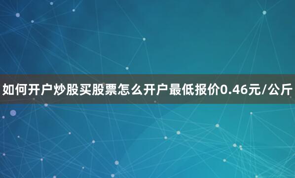如何开户炒股买股票怎么开户最低报价0.46元/公斤