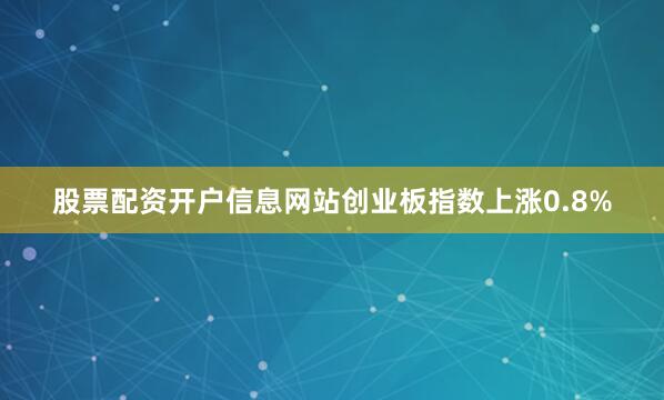 股票配资开户信息网站创业板指数上涨0.8%