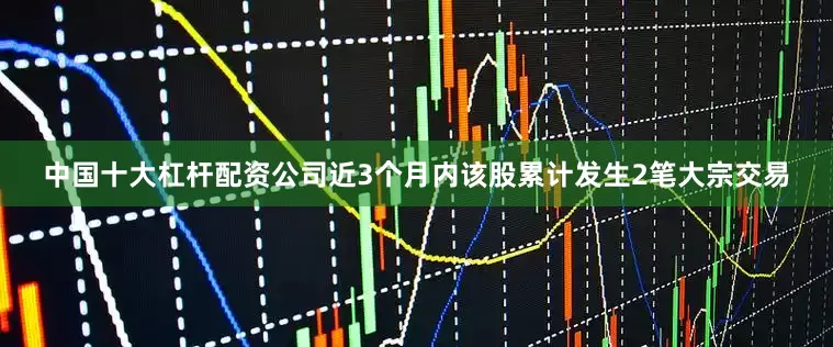 中国十大杠杆配资公司近3个月内该股累计发生2笔大宗交易