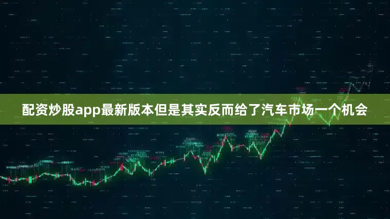 配资炒股app最新版本但是其实反而给了汽车市场一个机会