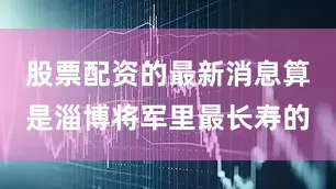 股票配资的最新消息算是淄博将军里最长寿的