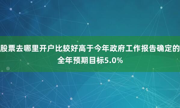 股票去哪里开户比较好高于今年政府工作报告确定的全年预期目标5.0%