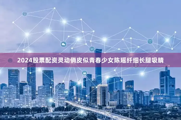 2024股票配资灵动俏皮似青春少女陈瑶纤细长腿吸睛