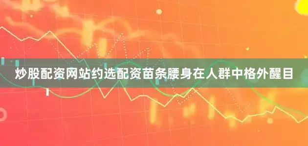 炒股配资网站约选配资苗条腰身在人群中格外醒目