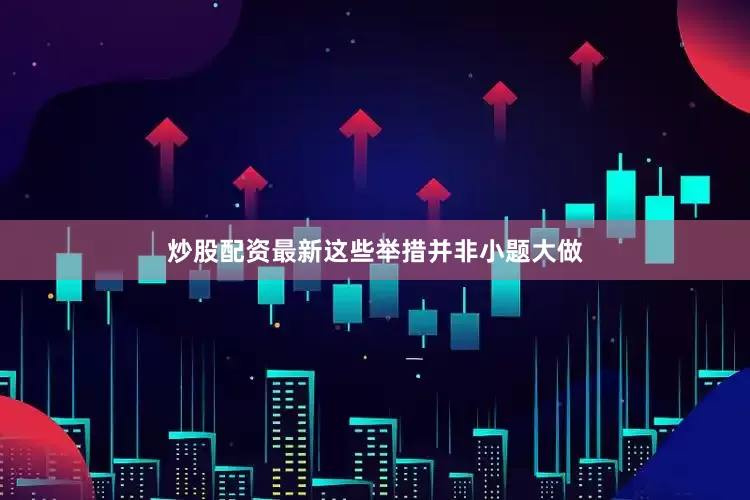 炒股配资最新这些举措并非小题大做