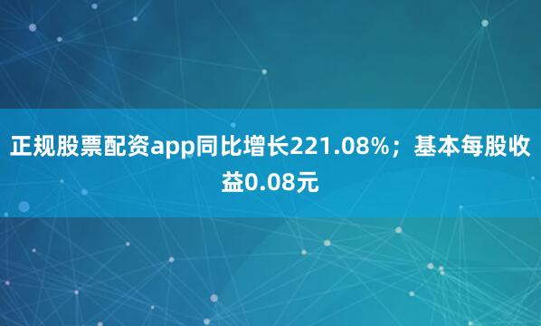 正规股票配资app同比增长221.08%；基本每股收益0.08元
