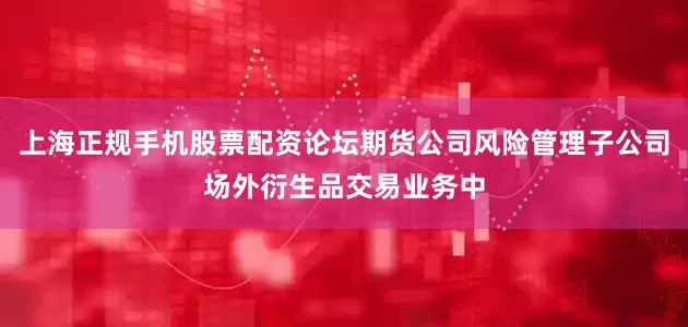 上海正规手机股票配资论坛期货公司风险管理子公司场外衍生品交易业务中