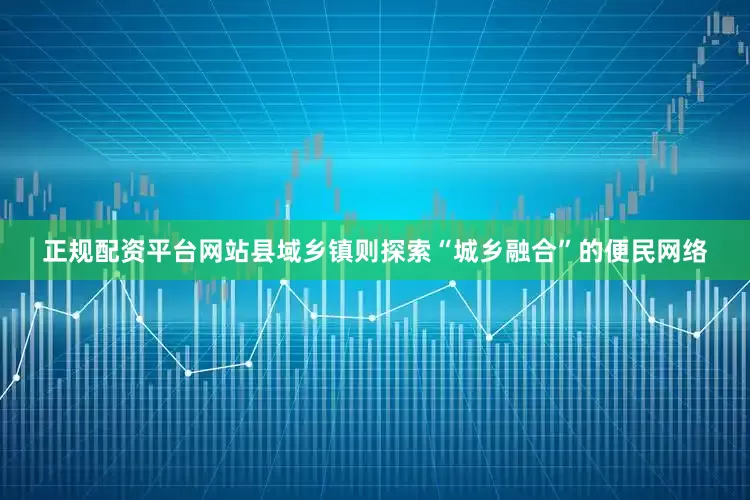 正规配资平台网站县域乡镇则探索“城乡融合”的便民网络
