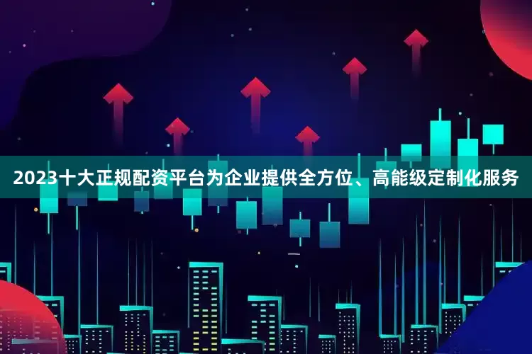 2023十大正规配资平台为企业提供全方位、高能级定制化服务