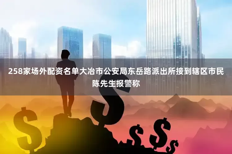 258家场外配资名单大冶市公安局东岳路派出所接到辖区市民陈先生报警称