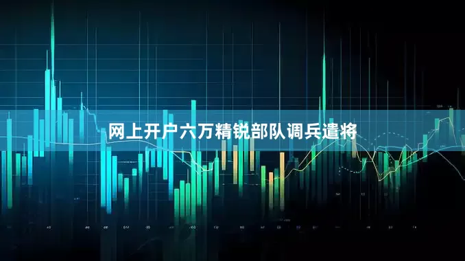 网上开户六万精锐部队调兵遣将